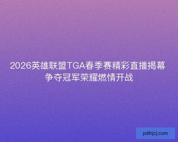 2026英雄联盟TGA春季赛精彩直播揭幕 争夺冠军荣耀燃情开战
