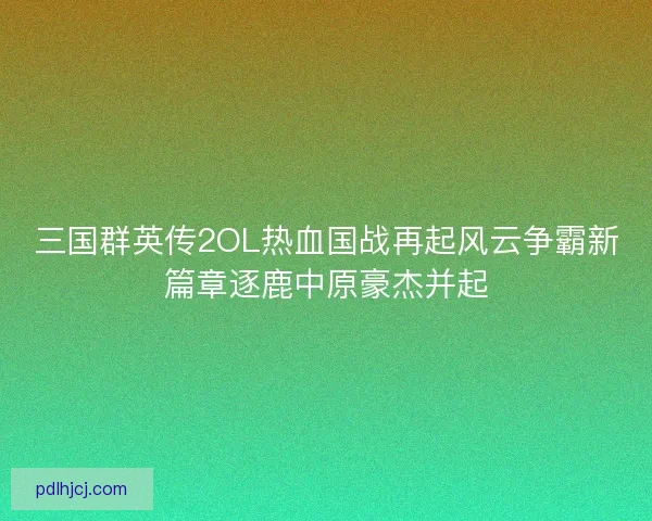 三国群英传2OL热血国战再起风云争霸新篇章逐鹿中原豪杰并起 三国群英传2OL热血国战再起风云争霸新篇章逐鹿中原豪杰并起