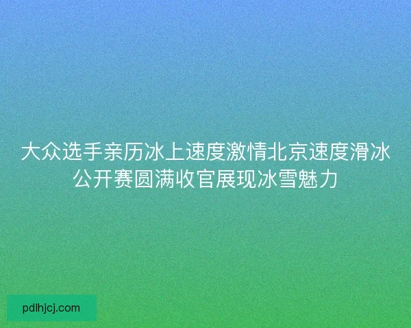 大众选手亲历冰上速度激情北京速度滑冰公开赛圆满收官展现冰雪魅力 大众选手亲历冰上速度激情北京速度滑冰公开赛圆满收官展现冰雪魅力