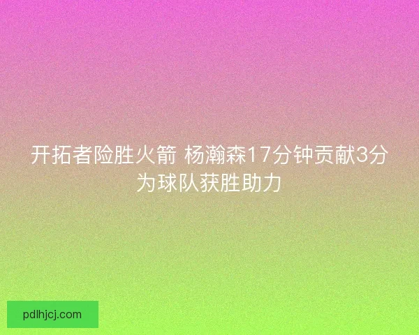 开拓者险胜火箭 杨瀚森17分钟贡献3分为球队获胜助力 开拓者险胜火箭 杨瀚森17分钟贡献3分为球队获胜助力