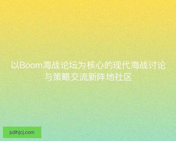 以Boom海战论坛为核心的现代海战讨论与策略交流新阵地社区