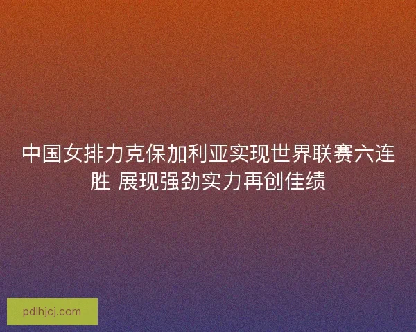 中国女排力克保加利亚实现世界联赛六连胜 展现强劲实力再创佳绩 中国女排力克保加利亚实现世界联赛六连胜 展现强劲实力再创佳绩