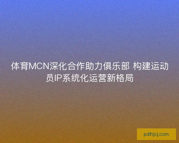 体育MCN深化合作助力俱乐部 构建运动员IP系统化运营新格局 体育MCN深化合作助力俱乐部 构建运动员IP系统化运营新格局