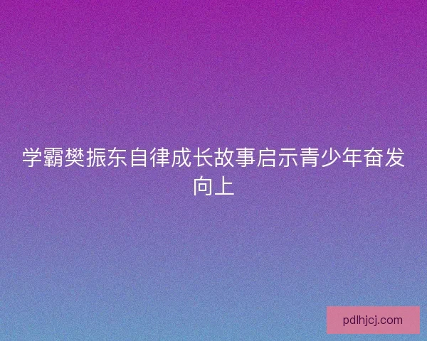 学霸樊振东自律成长故事启示青少年奋发向上 学霸樊振东自律成长故事启示青少年奋发向上