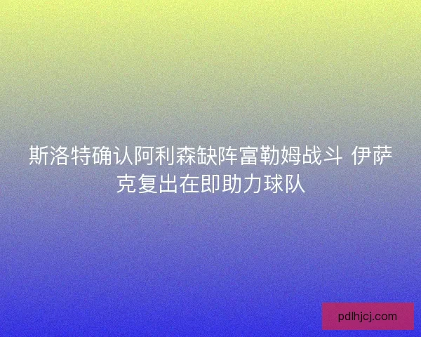 斯洛特确认阿利森缺阵富勒姆战斗 伊萨克复出在即助力球队