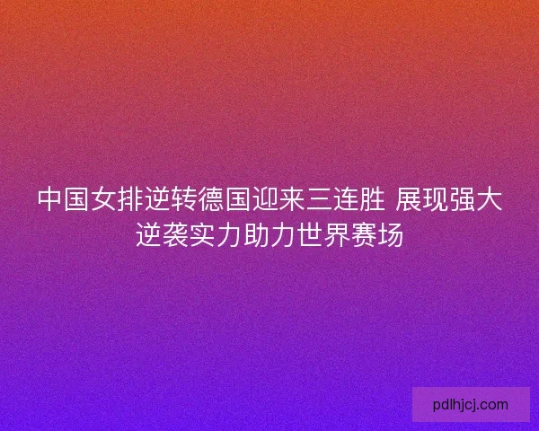 中国女排逆转德国迎来三连胜 展现强大逆袭实力助力世界赛场 中国女排逆转德国迎来三连胜 展现强大逆袭实力助力世界赛场