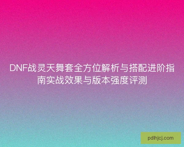 DNF战灵天舞套全方位解析与搭配进阶指南实战效果与版本强度评测 DNF战灵天舞套全方位解析与搭配进阶指南实战效果与版本强度评测