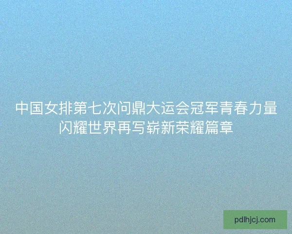 中国女排第七次问鼎大运会冠军青春力量闪耀世界再写崭新荣耀篇章