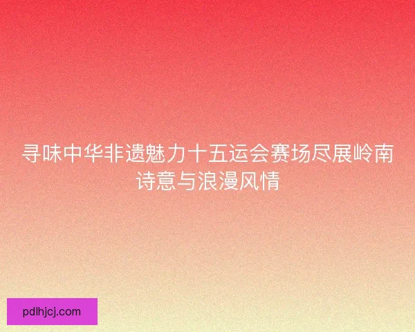 寻味中华非遗魅力十五运会赛场尽展岭南诗意与浪漫风情 寻味中华非遗魅力十五运会赛场尽展岭南诗意与浪漫风情