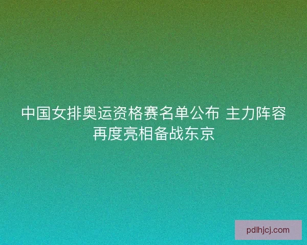 中国女排奥运资格赛名单公布 主力阵容再度亮相备战东京 中国女排奥运资格赛名单公布 主力阵容再度亮相备战东京