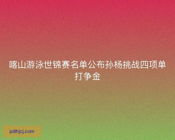 喀山游泳世锦赛名单公布孙杨挑战四项单打争金