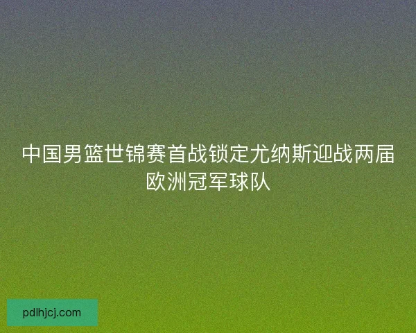 中国男篮世锦赛首战锁定尤纳斯迎战两届欧洲冠军球队 中国男篮世锦赛首战锁定尤纳斯迎战两届欧洲冠军球队