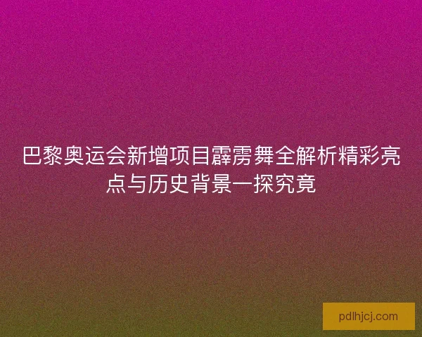 巴黎奥运会新增项目霹雳舞全解析精彩亮点与历史背景一探究竟 巴黎奥运会新增项目霹雳舞全解析精彩亮点与历史背景一探究竟